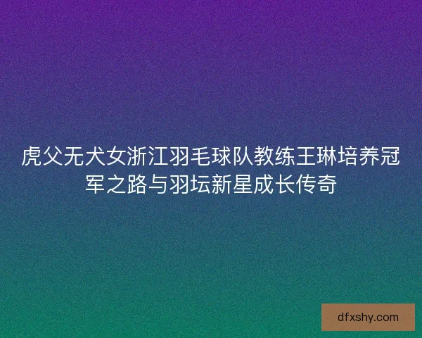 虎父无犬女浙江羽毛球队教练王琳培养冠军之路与羽坛新星成长传奇 虎父无犬女浙江羽毛球队教练王琳培养冠军之路与羽坛新星成长传奇