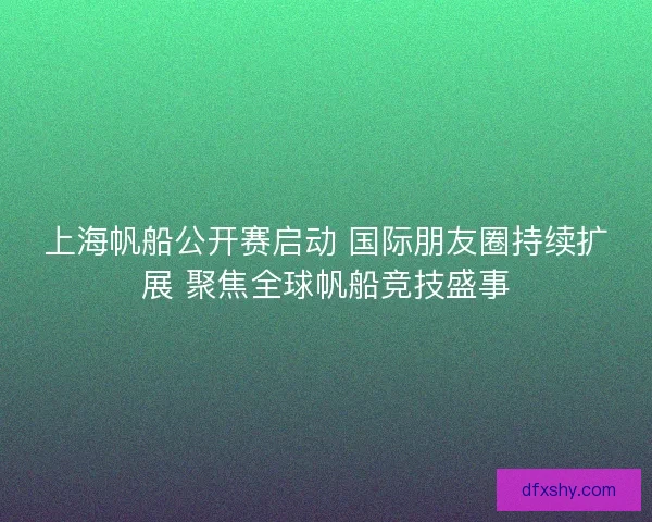 上海帆船公开赛启动 国际朋友圈持续扩展 聚焦全球帆船竞技盛事 上海帆船公开赛启动 国际朋友圈持续扩展 聚焦全球帆船竞技盛事