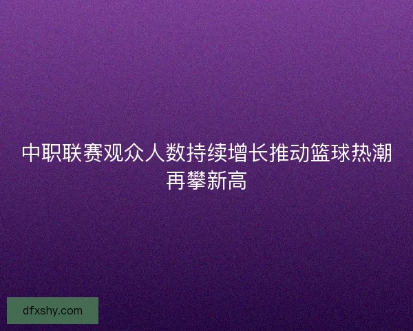 中职联赛观众人数持续增长推动篮球热潮再攀新高 中职联赛观众人数持续增长推动篮球热潮再攀新高