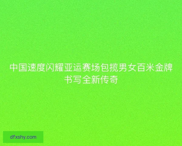 中国速度闪耀亚运赛场包揽男女百米金牌书写全新传奇