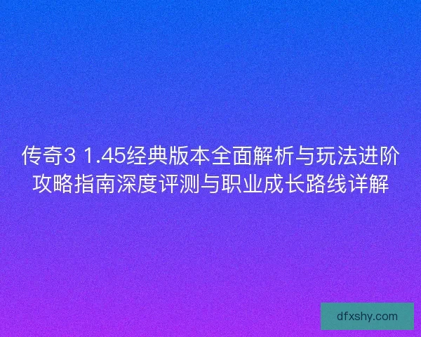 传奇3 1.45经典版本全面解析与玩法进阶攻略指南深度评测与职业成长路线详解 传奇3 1.45经典版本全面解析与玩法进阶攻略指南深度评测与职业成长路线详解