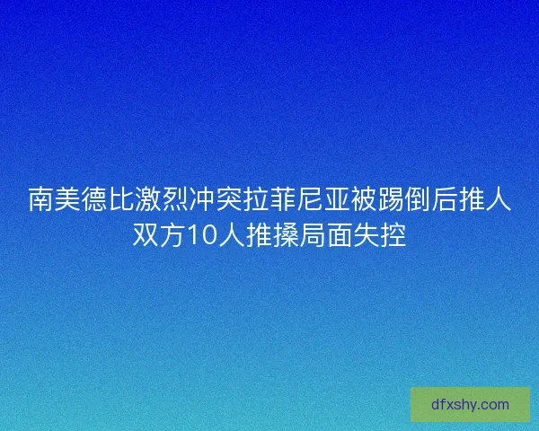 南美德比激烈冲突拉菲尼亚被踢倒后推人双方10人推搡局面失控