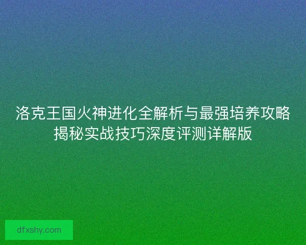 洛克王国火神进化全解析与最强培养攻略揭秘实战技巧深度评测详解版