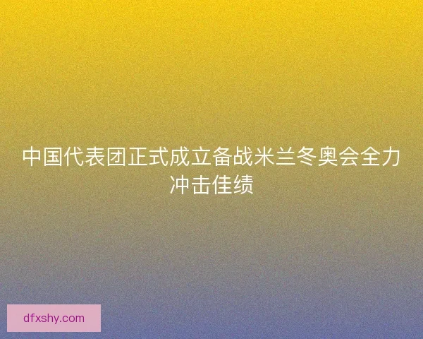 中国代表团正式成立备战米兰冬奥会全力冲击佳绩