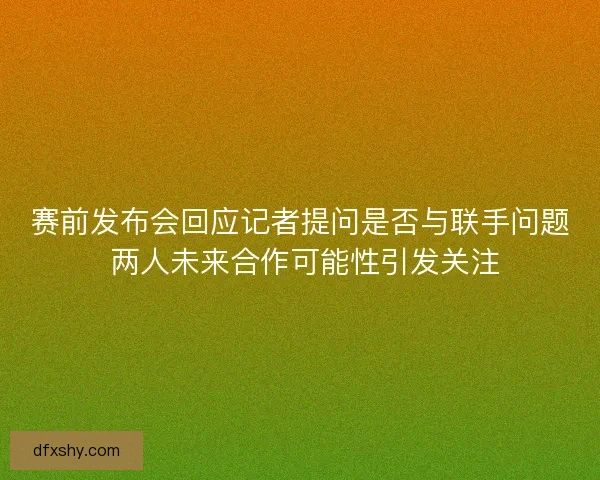 赛前发布会回应记者提问是否与联手问题 两人未来合作可能性引发关注