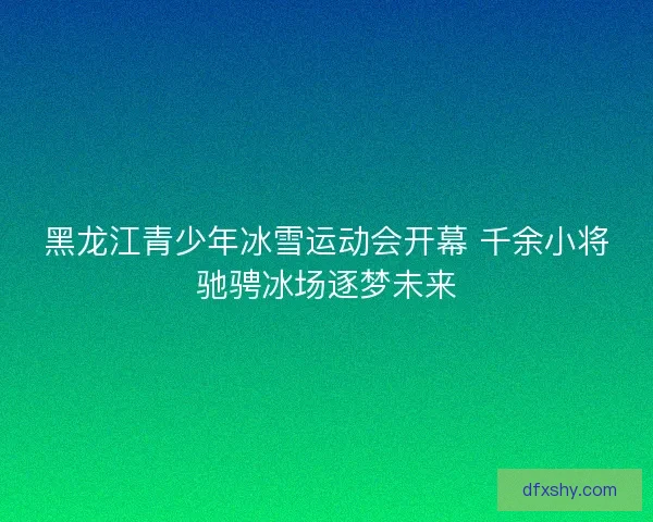 黑龙江青少年冰雪运动会开幕 千余小将驰骋冰场逐梦未来