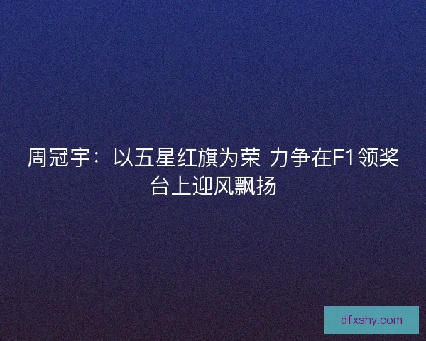 周冠宇：以五星红旗为荣 力争在F1领奖台上迎风飘扬