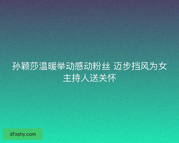 孙颖莎温暖举动感动粉丝 迈步挡风为女主持人送关怀