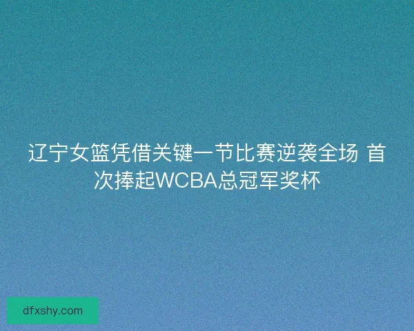 辽宁女篮凭借关键一节比赛逆袭全场 首次捧起WCBA总冠军奖杯