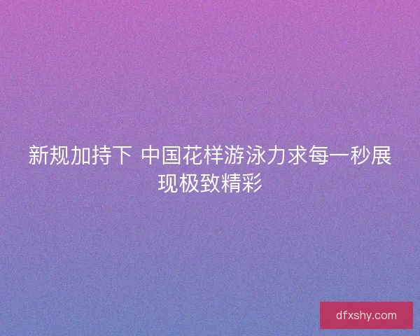 新规加持下 中国花样游泳力求每一秒展现极致精彩 新规加持下 中国花样游泳力求每一秒展现极致精彩
