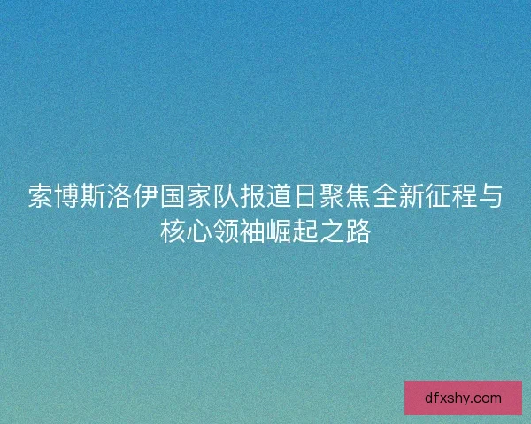索博斯洛伊国家队报道日聚焦全新征程与核心领袖崛起之路 索博斯洛伊国家队报道日聚焦全新征程与核心领袖崛起之路