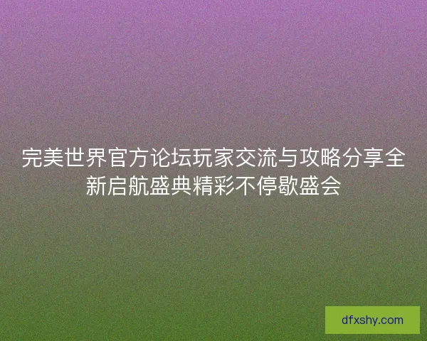 完美世界官方论坛玩家交流与攻略分享全新启航盛典精彩不停歇盛会