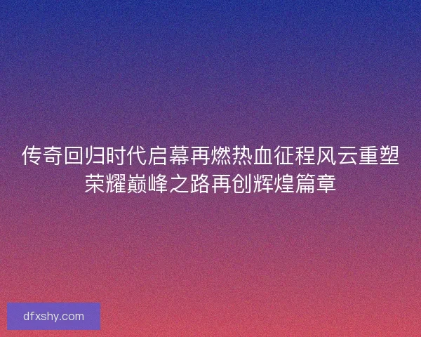 传奇回归时代启幕再燃热血征程风云重塑荣耀巅峰之路再创辉煌篇章