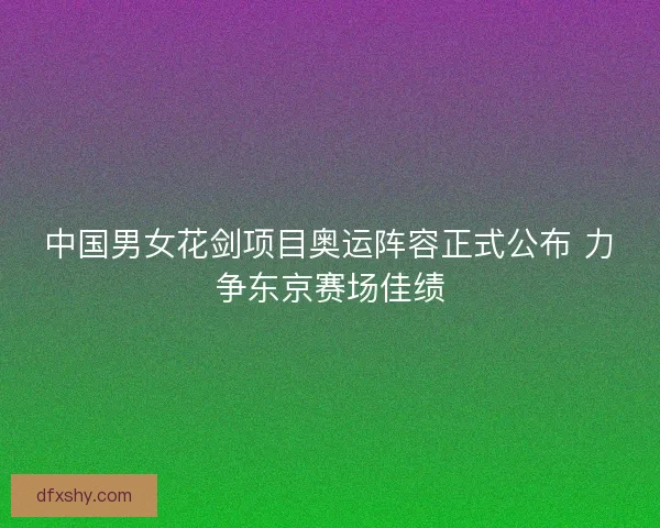 中国男女花剑项目奥运阵容正式公布 力争东京赛场佳绩
