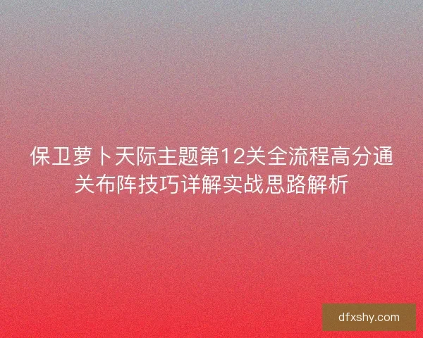 保卫萝卜天际主题第12关全流程高分通关布阵技巧详解实战思路解析 保卫萝卜天际主题第12关全流程高分通关布阵技巧详解实战思路解析