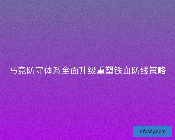 马竞防守体系全面升级重塑铁血防线策略