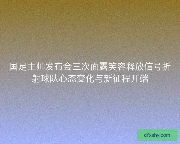 国足主帅发布会三次面露笑容释放信号折射球队心态变化与新征程开端 国足主帅发布会三次面露笑容释放信号折射球队心态变化与新征程开端