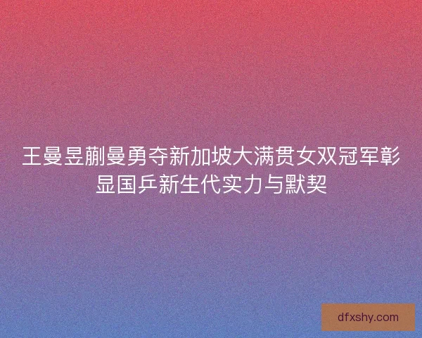 王曼昱蒯曼勇夺新加坡大满贯女双冠军彰显国乒新生代实力与默契